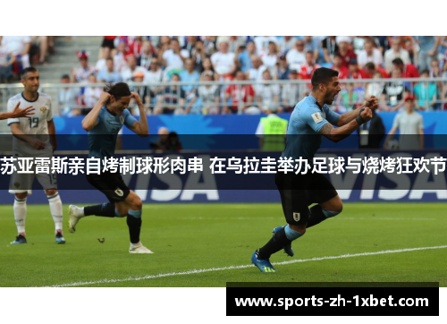 苏亚雷斯亲自烤制球形肉串 在乌拉圭举办足球与烧烤狂欢节