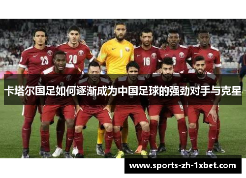 卡塔尔国足如何逐渐成为中国足球的强劲对手与克星