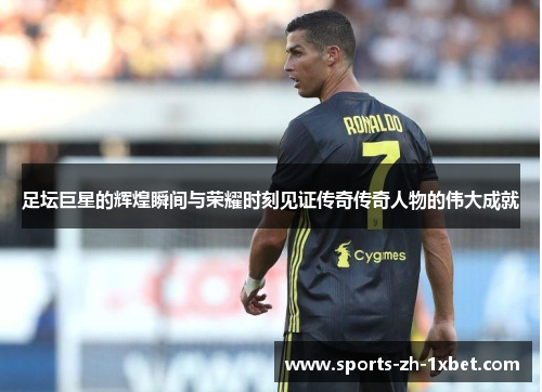 足坛巨星的辉煌瞬间与荣耀时刻见证传奇传奇人物的伟大成就